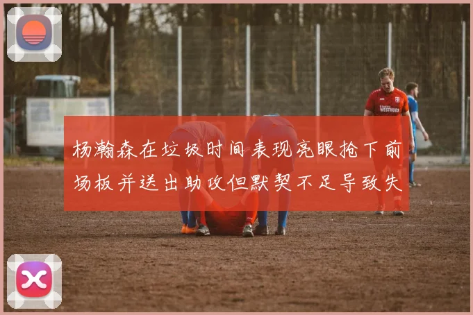 杨瀚森在垃圾时间表现亮眼抢下前场板并送出助攻但默契不足导致失误
