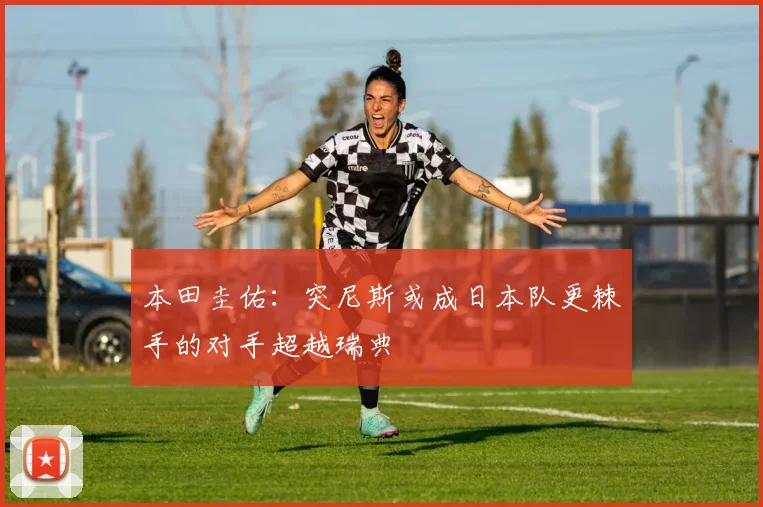 本田圭佑：突尼斯或成日本队更棘手的对手超越瑞典