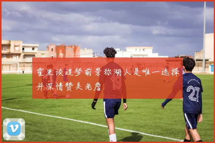 霍里谈追梦前景称湖人是唯一选择并深情赞美老詹