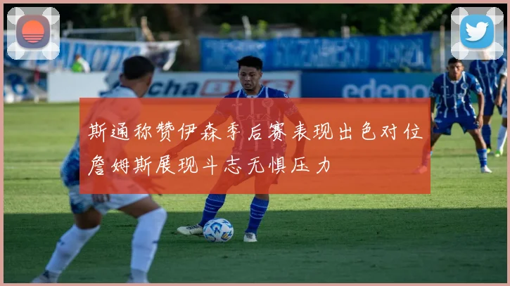 斯通称赞伊森季后赛表现出色对位詹姆斯展现斗志无惧压力