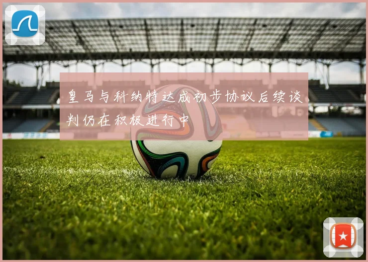 皇马与科纳特达成初步协议后续谈判仍在积极进行中