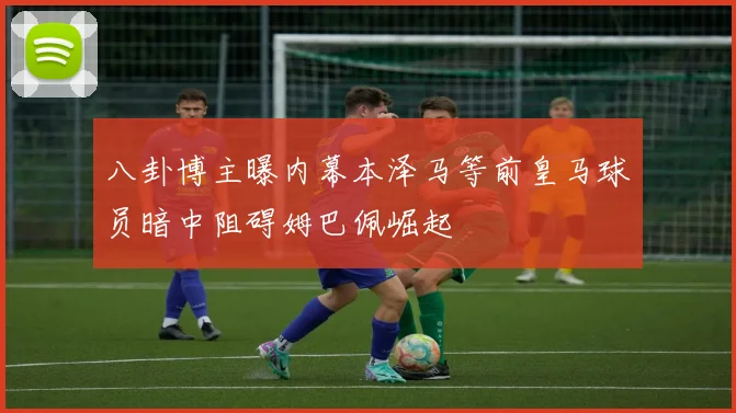 八卦博主曝内幕本泽马等前皇马球员暗中阻碍姆巴佩崛起