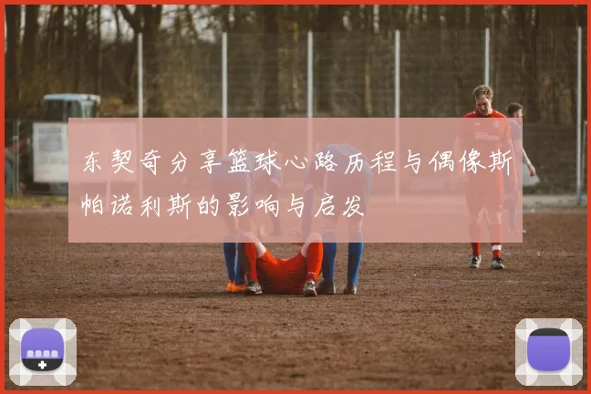 东契奇分享篮球心路历程与偶像斯帕诺利斯的影响与启发