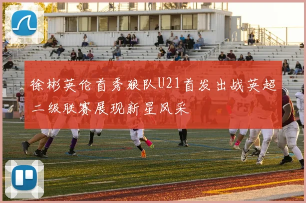 徐彬英伦首秀狼队U21首发出战英超二级联赛展现新星风采