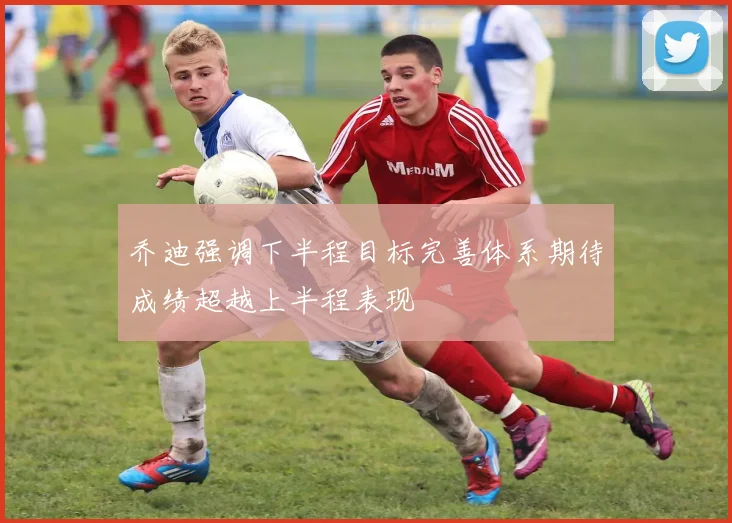 乔迪强调下半程目标完善体系期待成绩超越上半程表现