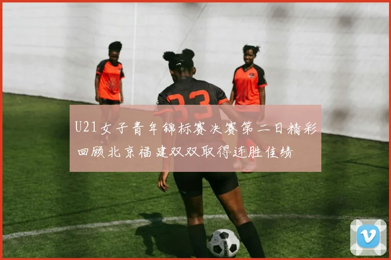 U21女子青年锦标赛决赛第二日精彩回顾北京福建双双取得连胜佳绩