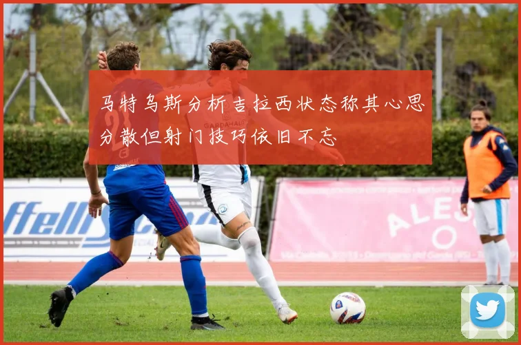 马特乌斯分析吉拉西状态称其心思分散但射门技巧依旧不忘