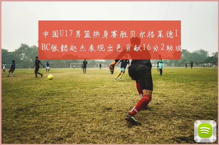 中国U17男篮热身赛胜贝尔格莱德IBC张懿赵杰表现出色贡献16分2助攻2抢断