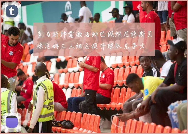 皇马新帅需激活姆巴佩维尼修斯贝林厄姆三人组合提升球队竞争力