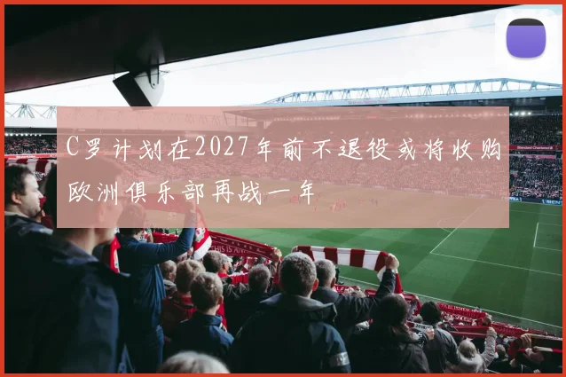 C罗计划在2027年前不退役或将收购欧洲俱乐部再战一年