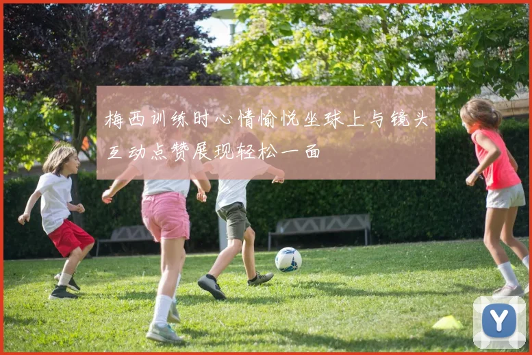 梅西训练时心情愉悦坐球上与镜头互动点赞展现轻松一面