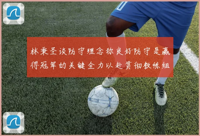 林秉圣谈防守理念称良好防守是赢得冠军的关键全力以赴贯彻教练组战术