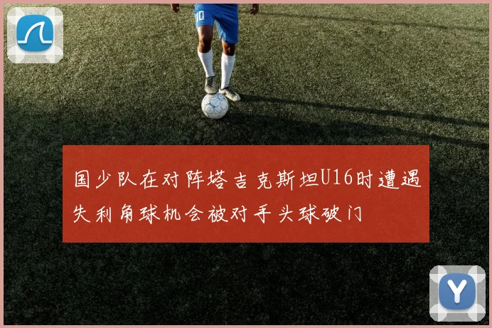国少队在对阵塔吉克斯坦U16时遭遇失利角球机会被对手头球破门